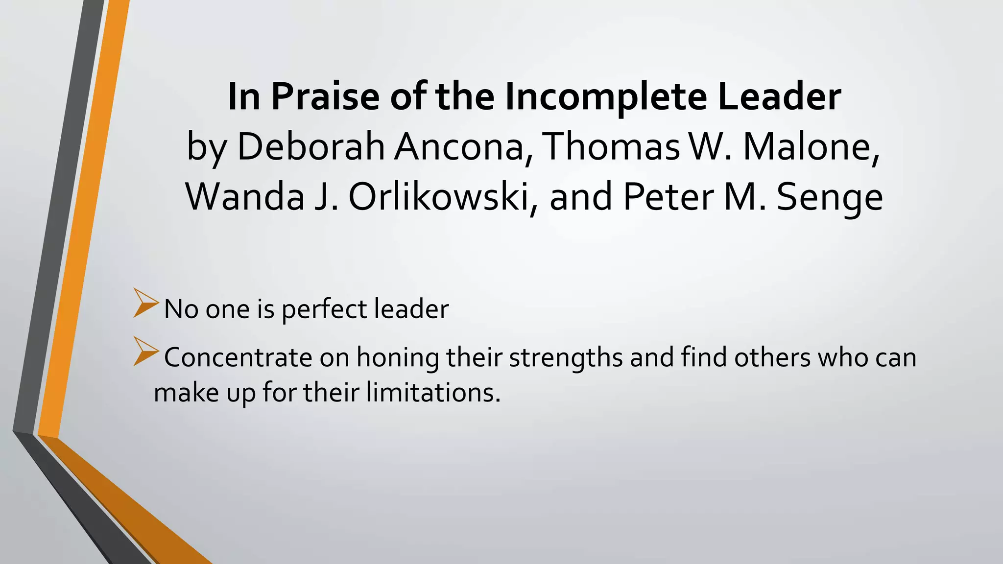 In Praise of the Incomplete Leader
by Deborah Ancona,ThomasW. Malone,
Wanda J. Orlikowski, and Peter M. Senge
No one is perfect leader
Concentrate on honing their strengths and find others who can
make up for their limitations.
 
