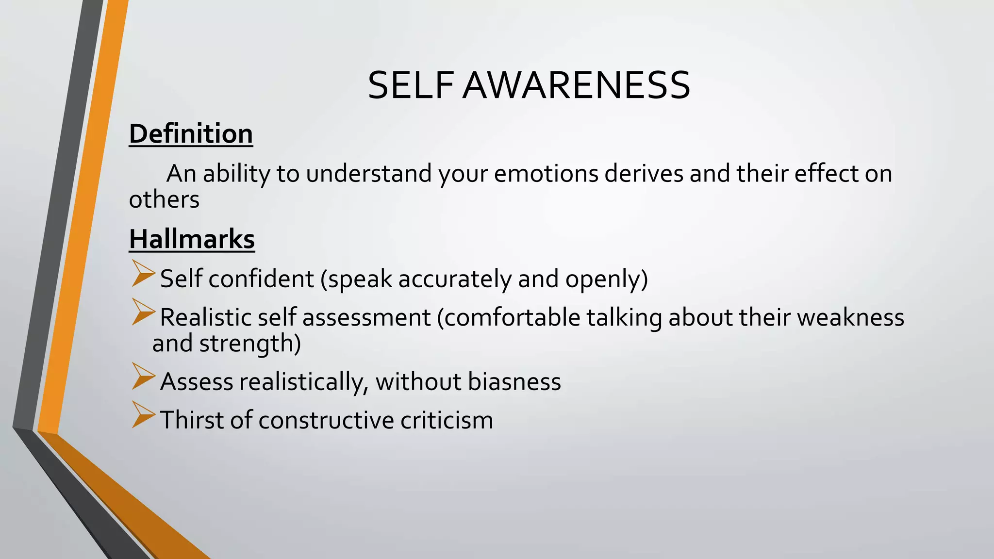SELF AWARENESS
Definition
An ability to understand your emotions derives and their effect on
others
Hallmarks
Self confident (speak accurately and openly)
Realistic self assessment (comfortable talking about their weakness
and strength)
Assess realistically, without biasness
Thirst of constructive criticism
 