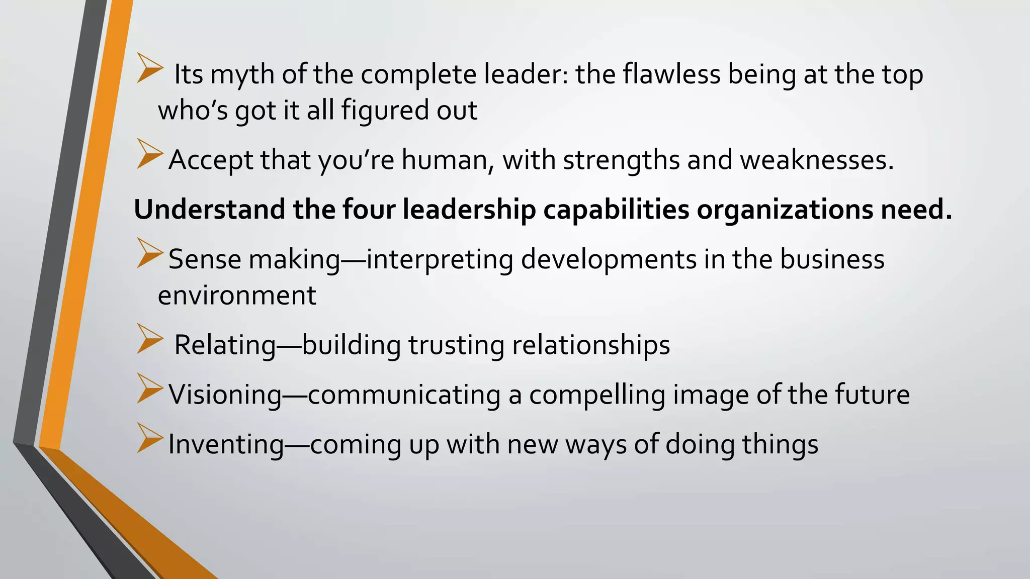 Its myth of the complete leader: the flawless being at the top
who’s got it all figured out
Accept that you’re human, with strengths and weaknesses.
Understand the four leadership capabilities organizations need.
Sense making—interpreting developments in the business
environment
Relating—building trusting relationships
Visioning—communicating a compelling image of the future
Inventing—coming up with new ways of doing things
 