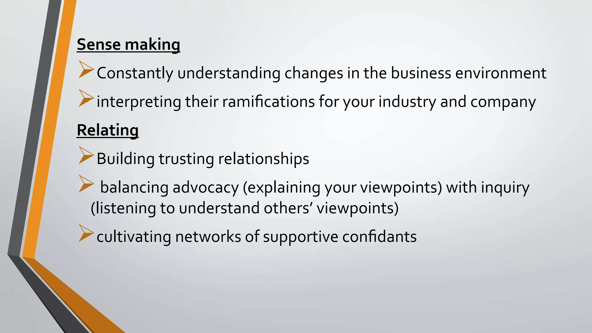 Sense making
Constantly understanding changes in the business environment
interpreting their ramiﬁcations for your industry and company
Relating
Building trusting relationships
balancing advocacy (explaining your viewpoints) with inquiry
(listening to understand others’ viewpoints)
cultivating networks of supportive conﬁdants
 