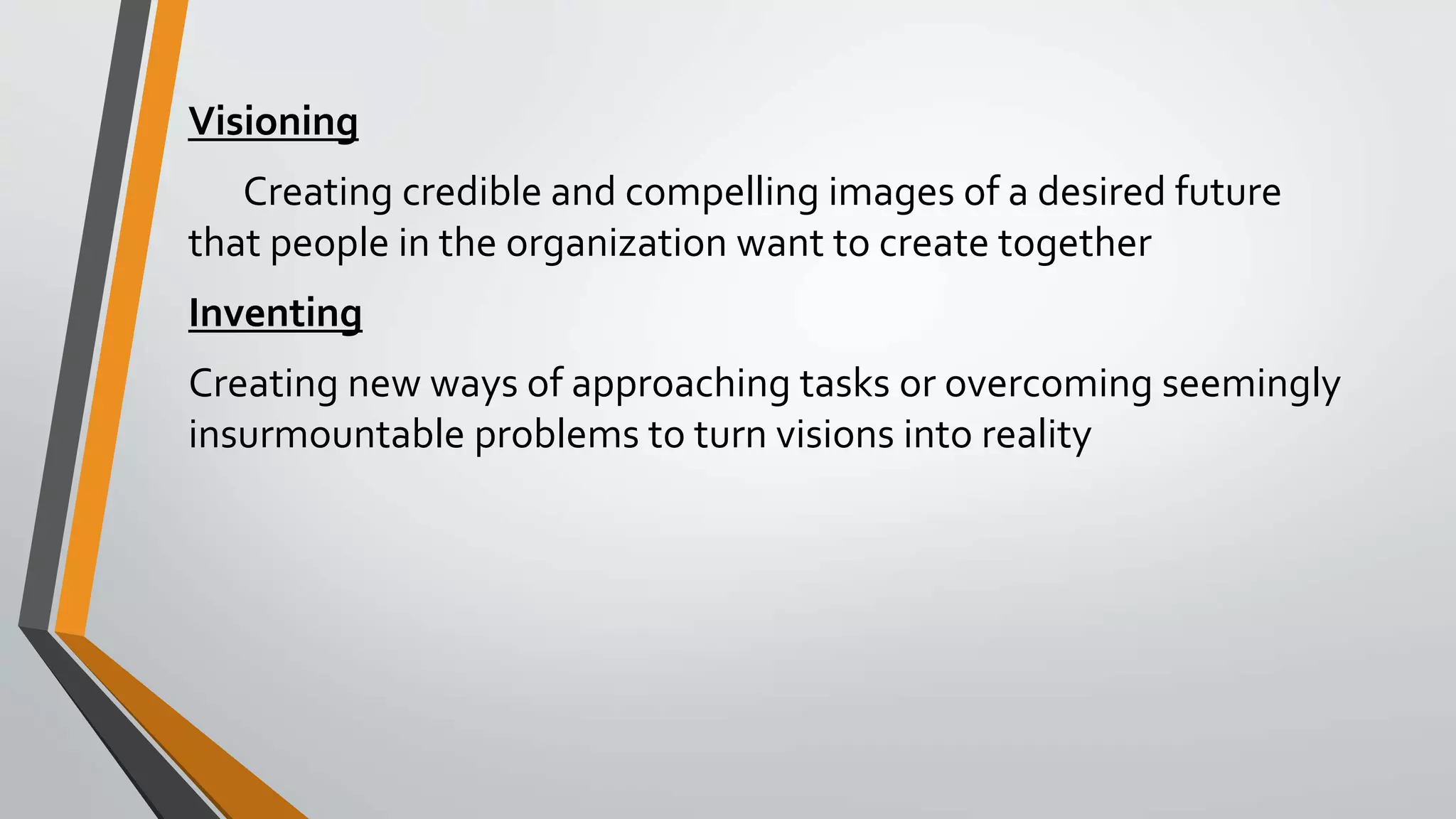 Visioning
Creating credible and compelling images of a desired future
that people in the organization want to create together
Inventing
Creating new ways of approaching tasks or overcoming seemingly
insurmountable problems to turn visions into reality
 