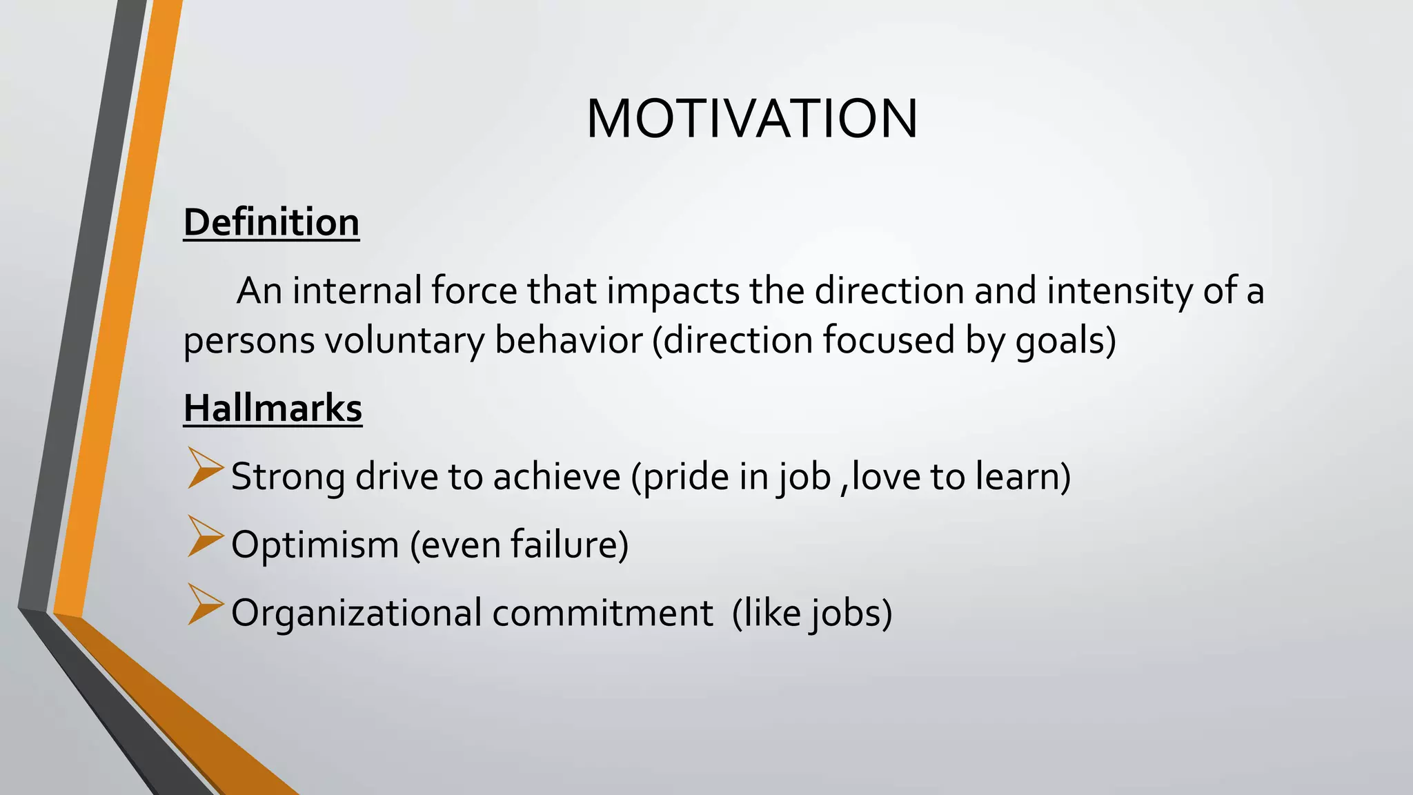 MOTIVATION
Definition
An internal force that impacts the direction and intensity of a
persons voluntary behavior (direction focused by goals)
Hallmarks
Strong drive to achieve (pride in job ,love to learn)
Optimism (even failure)
Organizational commitment (like jobs)
 