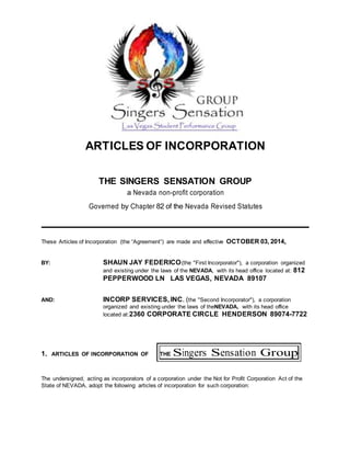 ARTICLES OF INCORPORATION
FOR
THE SINGERS SENSATION GROUP
a Nevada non-profit corporation
Governed by Chapter 82 of the Nevada Revised Statutes
These Articles of Incorporation (the “Agreement”) are made and effective OCTOBER 03, 2014,
BY: SHAUN JAY FEDERICO(the "First Incorporator"), a corporation organized
and existing under the laws of the NEVADA, with its head office located at: 812
PEPPERWOOD LN LAS VEGAS, NEVADA 89107
AND: INCORP SERVICES, INC. (the "Second Incorporator"), a corporation
organized and existing under the laws of theNEVADA, with its head office
located at:2360 CORPORATE CIRCLE HENDERSON 89074-7722
1. ARTICLES OF INCORPORATION OF THE Singers Sensation Group
The undersigned, acting as incorporators of a corporation under the Not for Profit Corporation Act of the
State of NEVADA, adopt the following articles of incorporation for such corporation:
 