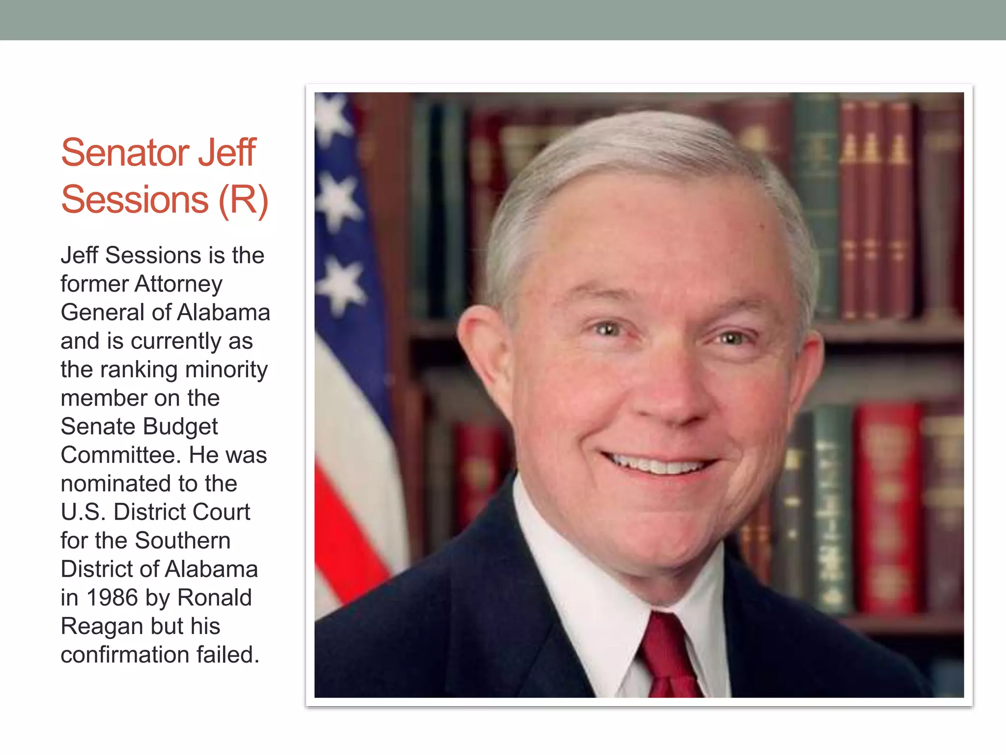 Senator Jeff 
Sessions (R) 
Jeff Sessions is the 
former Attorney 
General of Alabama 
and is currently as 
the ranking minority 
member on the 
Senate Budget 
Committee. He was 
nominated to the 
U.S. District Court 
for the Southern 
District of Alabama 
in 1986 by Ronald 
Reagan but his 
confirmation failed. 
 