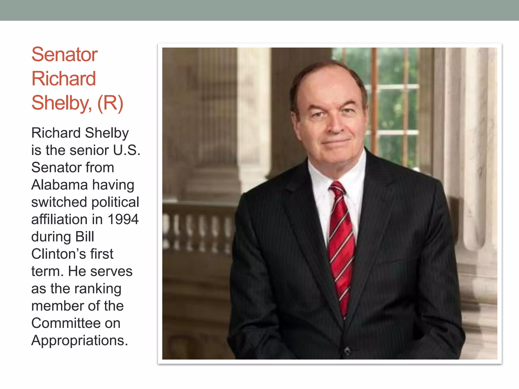 Senator 
Richard 
Shelby, (R) 
Richard Shelby 
is the senior U.S. 
Senator from 
Alabama having 
switched political 
affiliation in 1994 
during Bill 
Clinton’s first 
term. He serves 
as the ranking 
member of the 
Committee on 
Appropriations. 
 