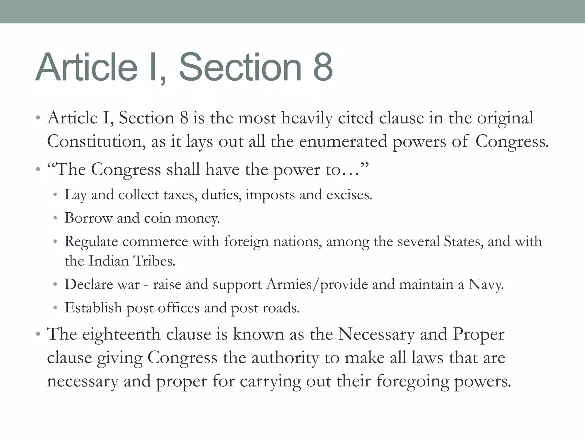 Article I, Section 8 
• Article I, Section 8 is the most heavily cited clause in the original 
Constitution, as it lays out all the enumerated powers of Congress. 
• “The Congress shall have the power to…” 
• Lay and collect taxes, duties, imposts and excises. 
• Borrow and coin money. 
• Regulate commerce with foreign nations, among the several States, and with 
the Indian Tribes. 
• Declare war - raise and support Armies/provide and maintain a Navy. 
• Establish post offices and post roads. 
• The eighteenth clause is known as the Necessary and Proper 
clause giving Congress the authority to make all laws that are 
necessary and proper for carrying out their foregoing powers. 
 