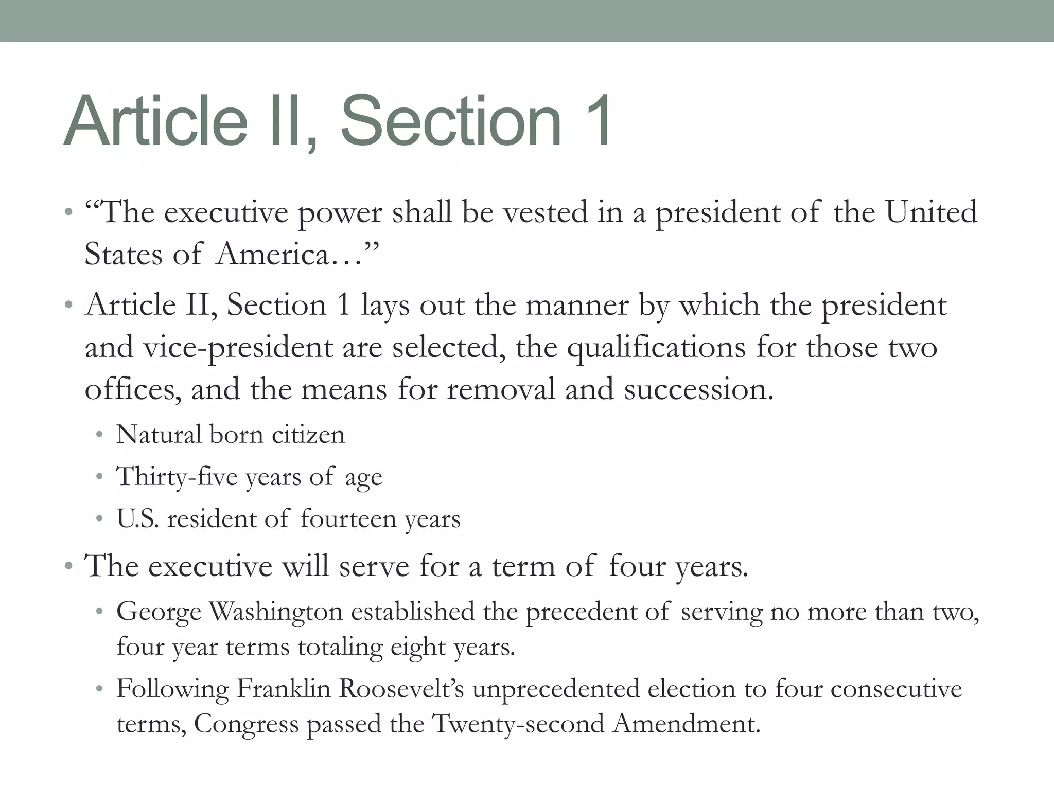 Article II, Section 1 
• “The executive power shall be vested in a president of the United 
States of America…” 
• Article II, Section 1 lays out the manner by which the president 
and vice-president are selected, the qualifications for those two 
offices, and the means for removal and succession. 
• Natural born citizen 
• Thirty-five years of age 
• U.S. resident of fourteen years 
• The executive will serve for a term of four years. 
• George Washington established the precedent of serving no more than two, 
four year terms totaling eight years. 
• Following Franklin Roosevelt’s unprecedented election to four consecutive 
terms, Congress passed the Twenty-second Amendment. 
 