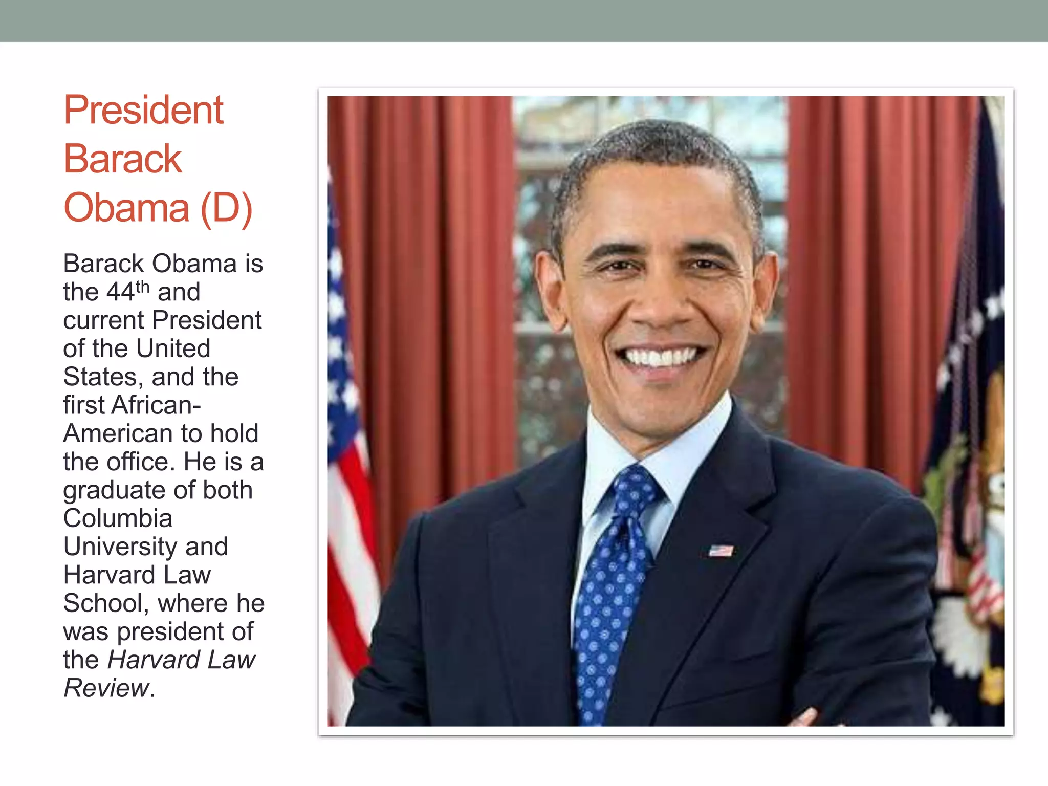 President 
Barack 
Obama (D) 
Barack Obama is 
the 44th and 
current President 
of the United 
States, and the 
first African- 
American to hold 
the office. He is a 
graduate of both 
Columbia 
University and 
Harvard Law 
School, where he 
was president of 
the Harvard Law 
Review. 
 