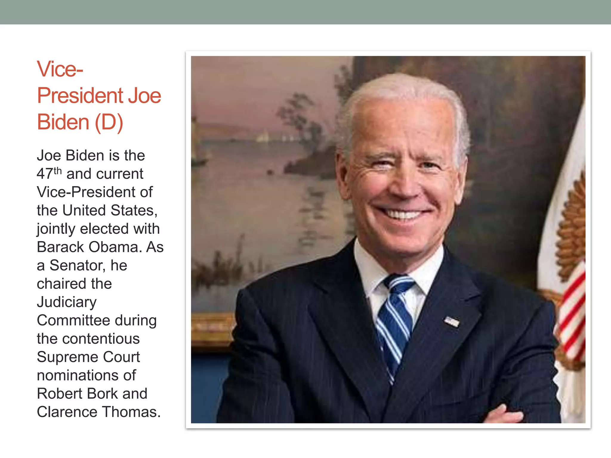Vice- 
President Joe 
Biden (D) 
Joe Biden is the 
47th and current 
Vice-President of 
the United States, 
jointly elected with 
Barack Obama. As 
a Senator, he 
chaired the 
Judiciary 
Committee during 
the contentious 
Supreme Court 
nominations of 
Robert Bork and 
Clarence Thomas. 
 
