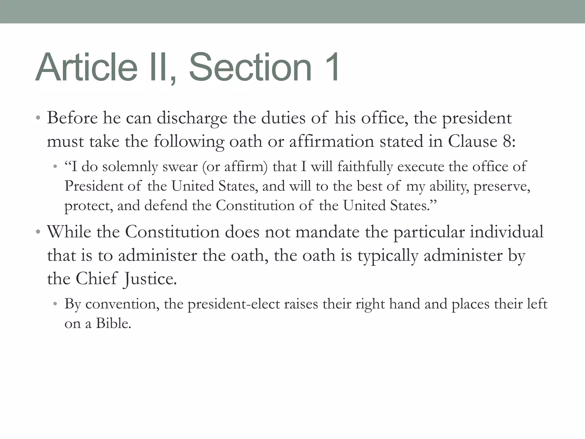 Article II, Section 1 
• Before he can discharge the duties of his office, the president 
must take the following oath or affirmation stated in Clause 8: 
• “I do solemnly swear (or affirm) that I will faithfully execute the office of 
President of the United States, and will to the best of my ability, preserve, 
protect, and defend the Constitution of the United States.” 
• While the Constitution does not mandate the particular individual 
that is to administer the oath, the oath is typically administer by 
the Chief Justice. 
• By convention, the president-elect raises their right hand and places their left 
on a Bible. 
 