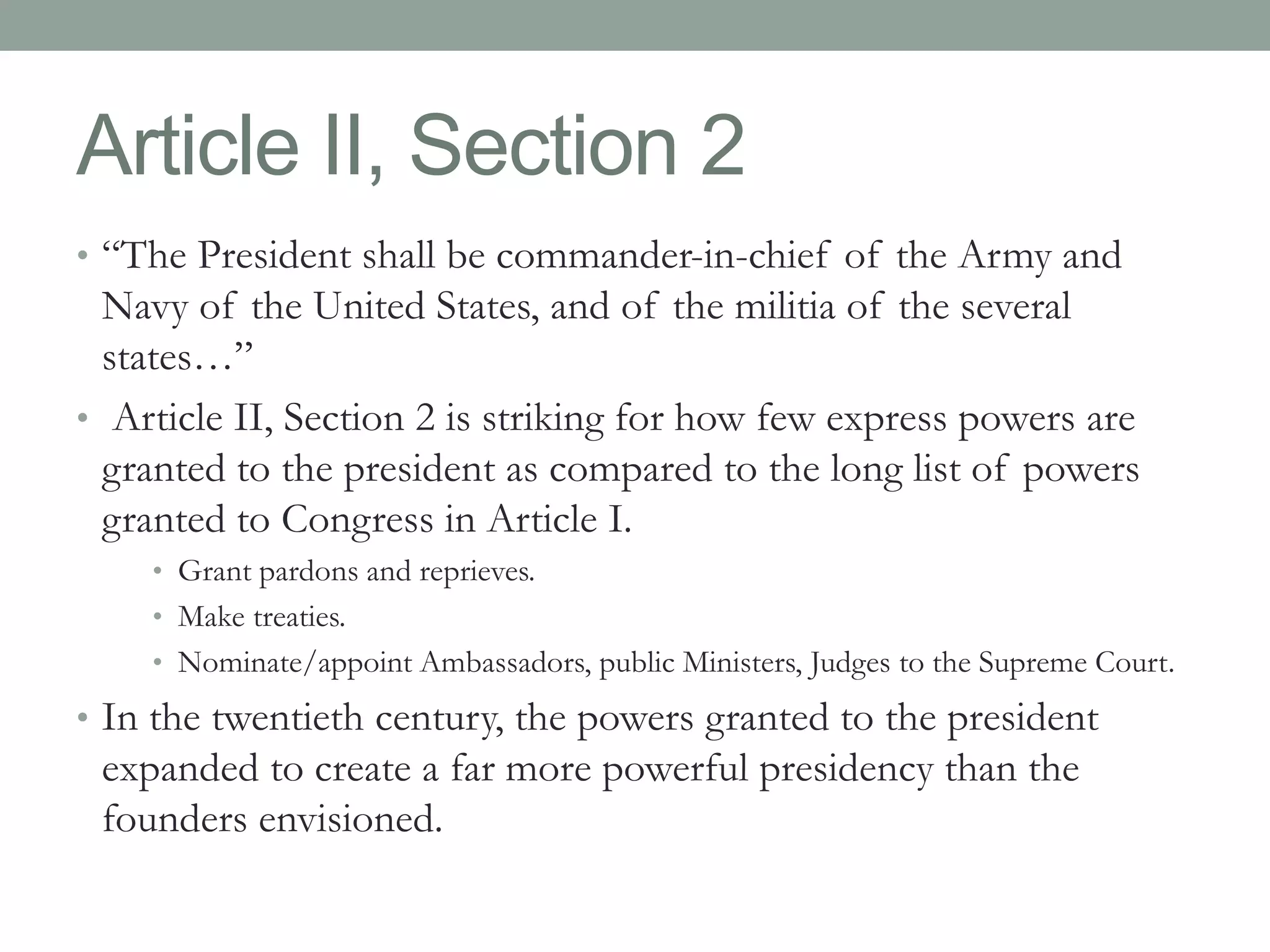 Article II, Section 2 
• “The President shall be commander-in-chief of the Army and 
Navy of the United States, and of the militia of the several 
states…” 
• Article II, Section 2 is striking for how few express powers are 
granted to the president as compared to the long list of powers 
granted to Congress in Article I. 
• Grant pardons and reprieves. 
• Make treaties. 
• Nominate/appoint Ambassadors, public Ministers, Judges to the Supreme Court. 
• In the twentieth century, the powers granted to the president 
expanded to create a far more powerful presidency than the 
founders envisioned. 
 