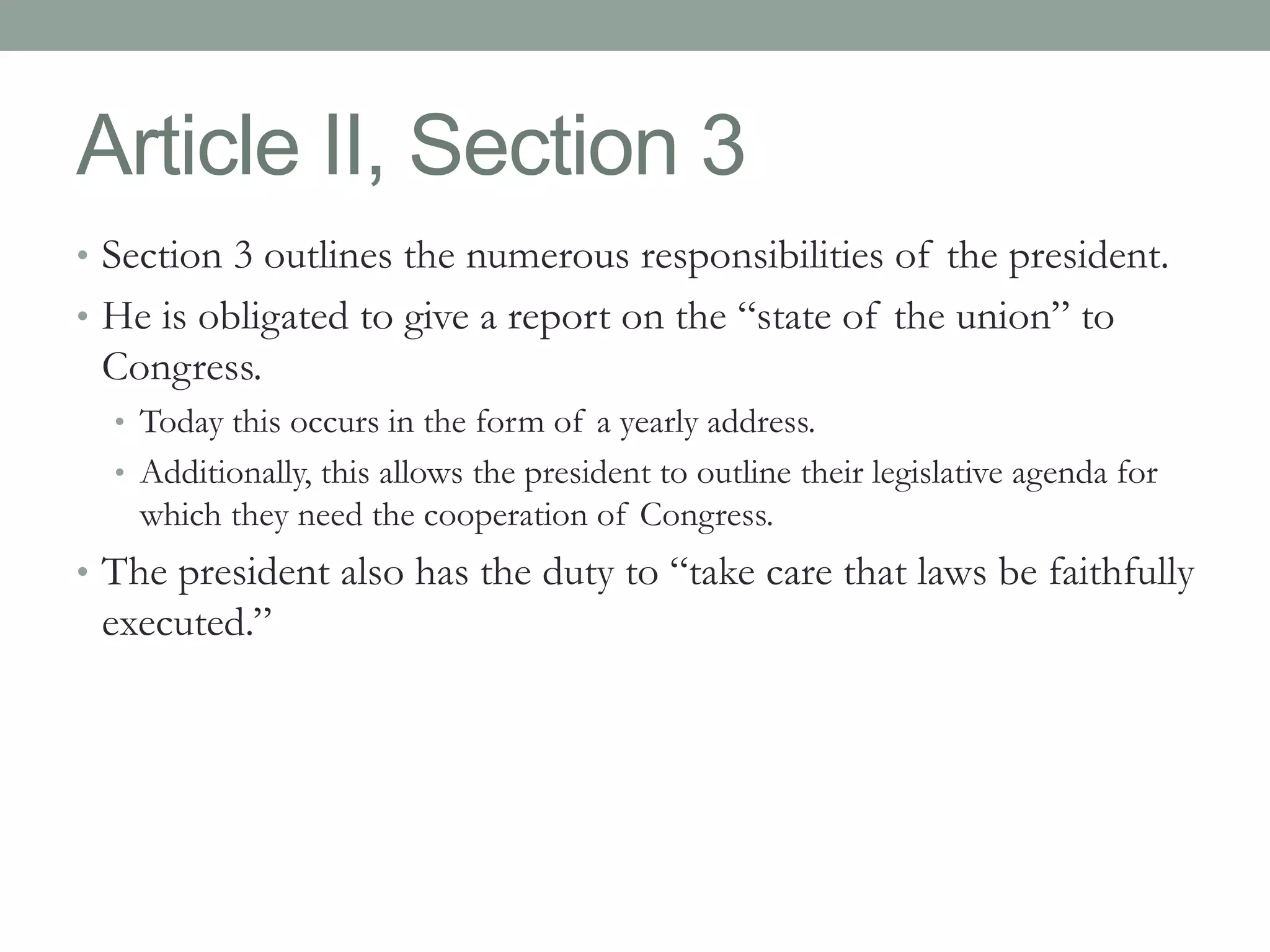 Article II, Section 3 
• Section 3 outlines the numerous responsibilities of the president. 
• He is obligated to give a report on the “state of the union” to 
Congress. 
• Today this occurs in the form of a yearly address. 
• Additionally, this allows the president to outline their legislative agenda for 
which they need the cooperation of Congress. 
• The president also has the duty to “take care that laws be faithfully 
executed.” 
 