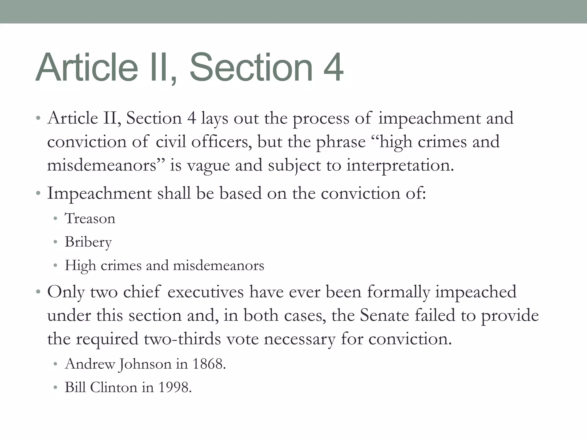 Article II, Section 4 
• Article II, Section 4 lays out the process of impeachment and 
conviction of civil officers, but the phrase “high crimes and 
misdemeanors” is vague and subject to interpretation. 
• Impeachment shall be based on the conviction of: 
• Treason 
• Bribery 
• High crimes and misdemeanors 
• Only two chief executives have ever been formally impeached 
under this section and, in both cases, the Senate failed to provide 
the required two-thirds vote necessary for conviction. 
• Andrew Johnson in 1868. 
• Bill Clinton in 1998. 
 