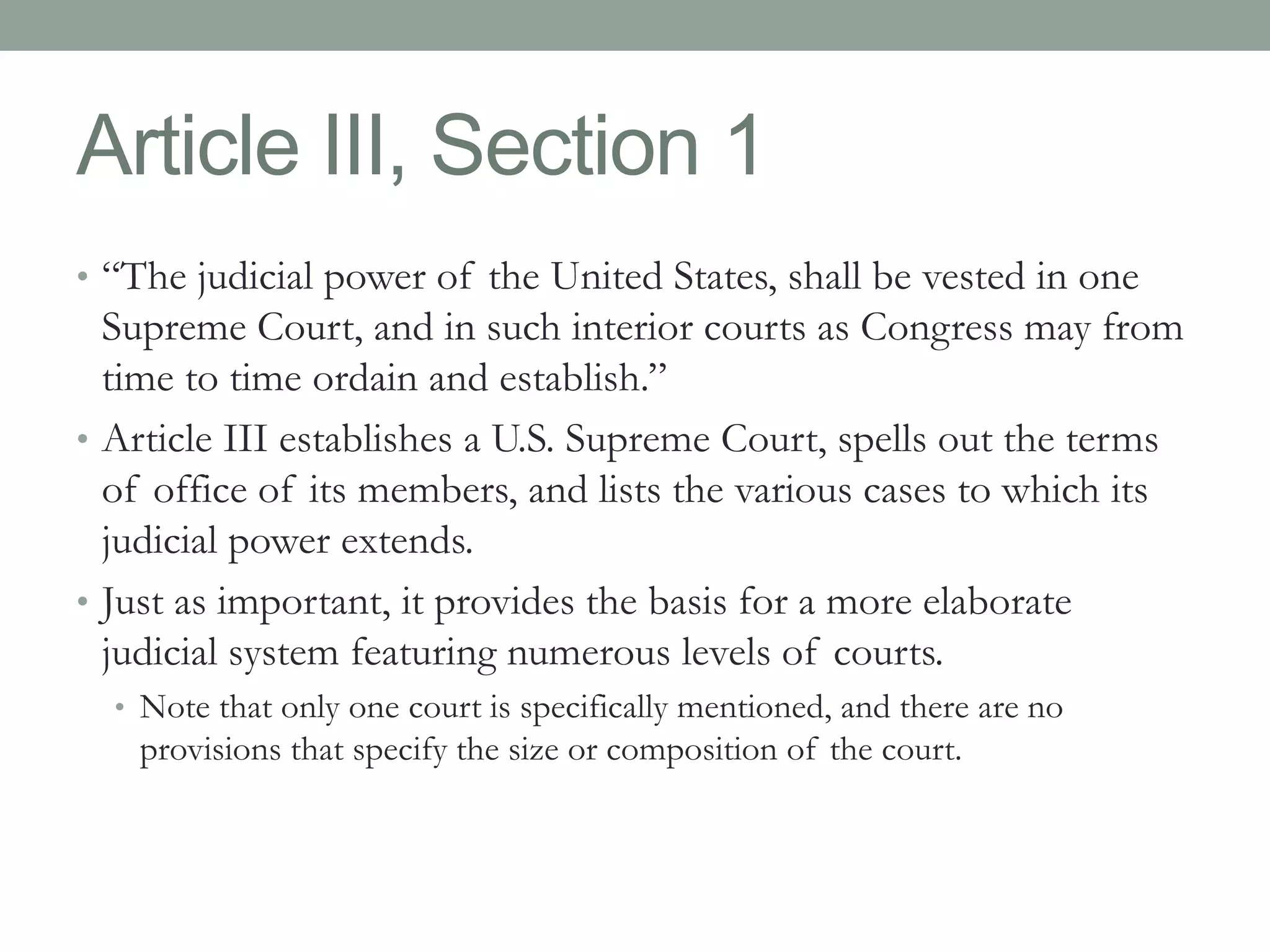 Article III, Section 1 
• “The judicial power of the United States, shall be vested in one 
Supreme Court, and in such interior courts as Congress may from 
time to time ordain and establish.” 
• Article III establishes a U.S. Supreme Court, spells out the terms 
of office of its members, and lists the various cases to which its 
judicial power extends. 
• Just as important, it provides the basis for a more elaborate 
judicial system featuring numerous levels of courts. 
• Note that only one court is specifically mentioned, and there are no 
provisions that specify the size or composition of the court. 
 