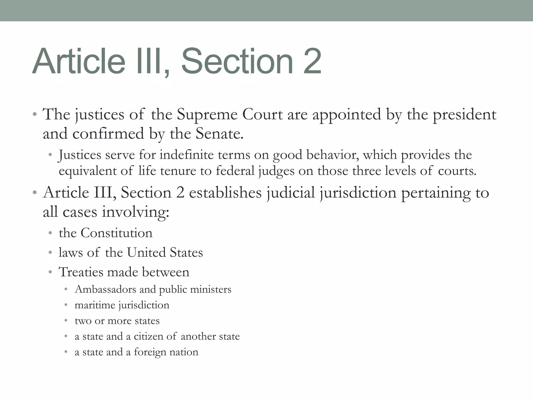 Article III, Section 2 
• The justices of the Supreme Court are appointed by the president 
and confirmed by the Senate. 
• Justices serve for indefinite terms on good behavior, which provides the 
equivalent of life tenure to federal judges on those three levels of courts. 
• Article III, Section 2 establishes judicial jurisdiction pertaining to 
all cases involving: 
• the Constitution 
• laws of the United States 
• Treaties made between 
• Ambassadors and public ministers 
• maritime jurisdiction 
• two or more states 
• a state and a citizen of another state 
• a state and a foreign nation 
 