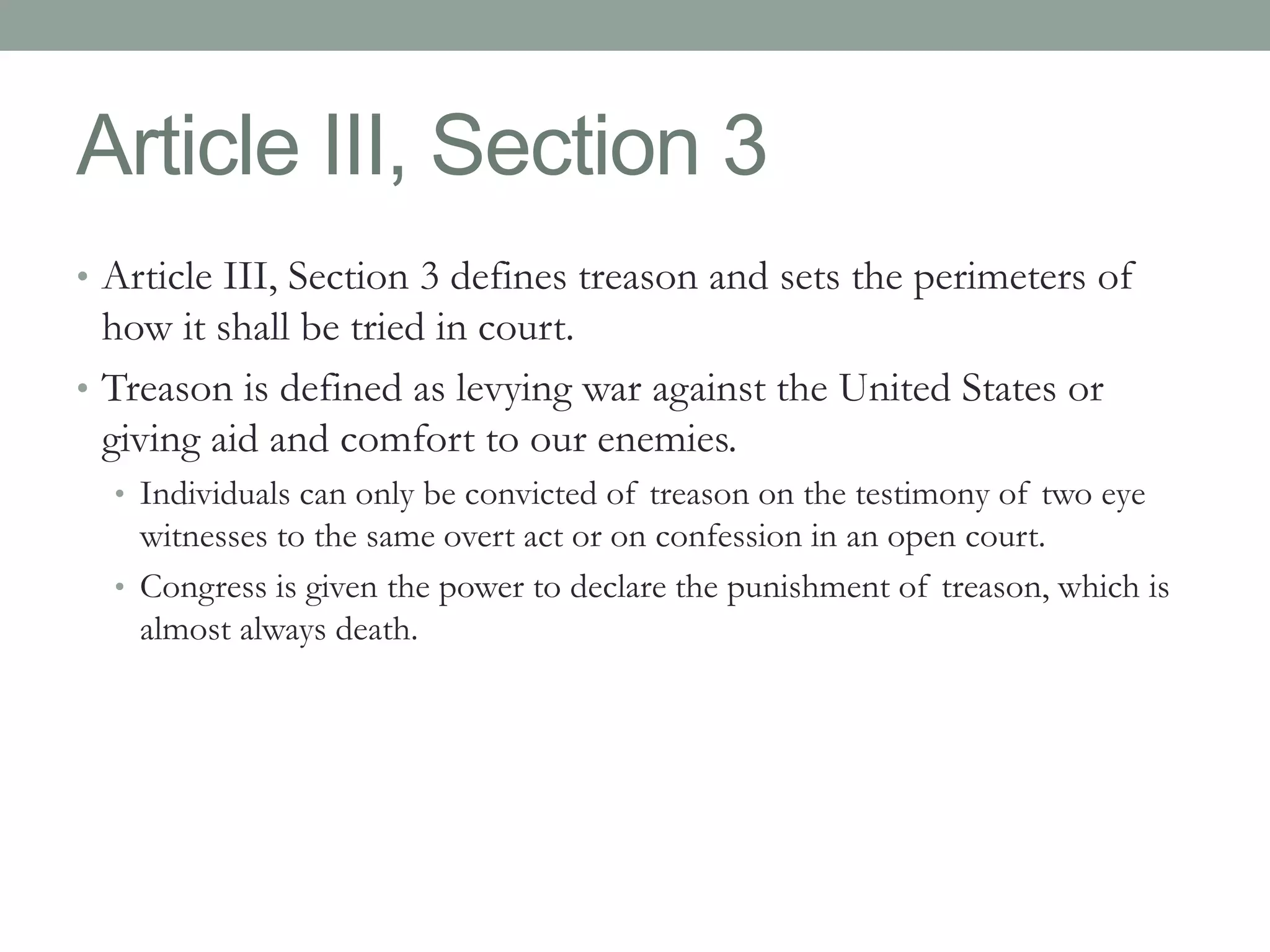 Article III, Section 3 
• Article III, Section 3 defines treason and sets the perimeters of 
how it shall be tried in court. 
• Treason is defined as levying war against the United States or 
giving aid and comfort to our enemies. 
• Individuals can only be convicted of treason on the testimony of two eye 
witnesses to the same overt act or on confession in an open court. 
• Congress is given the power to declare the punishment of treason, which is 
almost always death. 
 