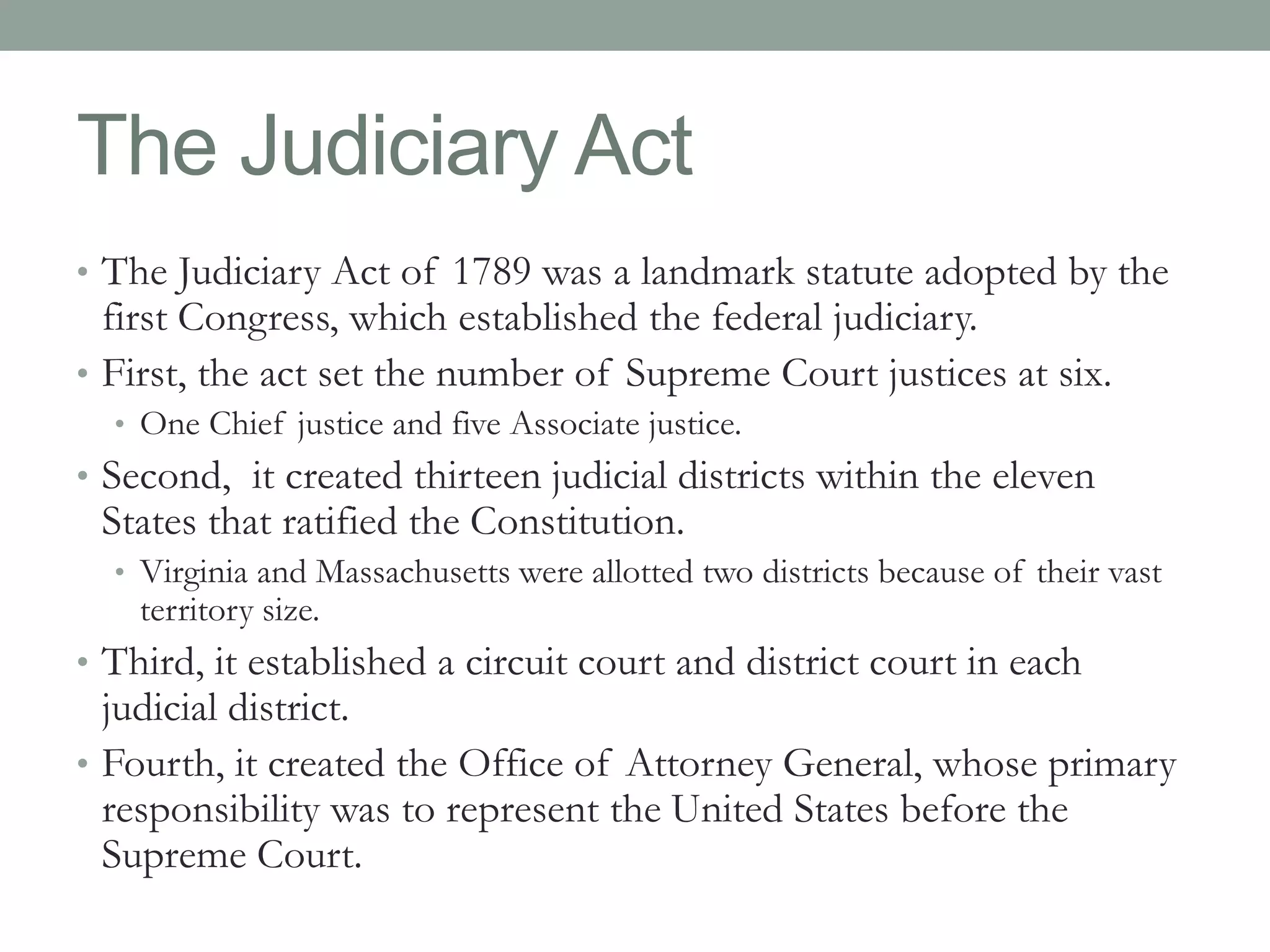 The Judiciary Act 
• The Judiciary Act of 1789 was a landmark statute adopted by the 
first Congress, which established the federal judiciary. 
• First, the act set the number of Supreme Court justices at six. 
• One Chief justice and five Associate justice. 
• Second, it created thirteen judicial districts within the eleven 
States that ratified the Constitution. 
• Virginia and Massachusetts were allotted two districts because of their vast 
territory size. 
• Third, it established a circuit court and district court in each 
judicial district. 
• Fourth, it created the Office of Attorney General, whose primary 
responsibility was to represent the United States before the 
Supreme Court. 
 