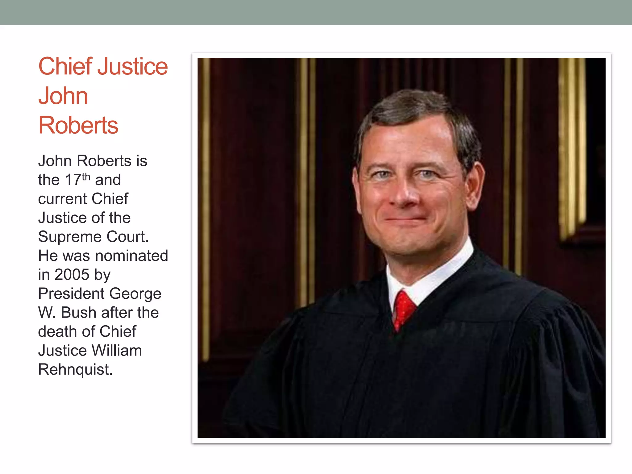 Chief Justice 
John 
Roberts 
John Roberts is 
the 17th and 
current Chief 
Justice of the 
Supreme Court. 
He was nominated 
in 2005 by 
President George 
W. Bush after the 
death of Chief 
Justice William 
Rehnquist. 
 