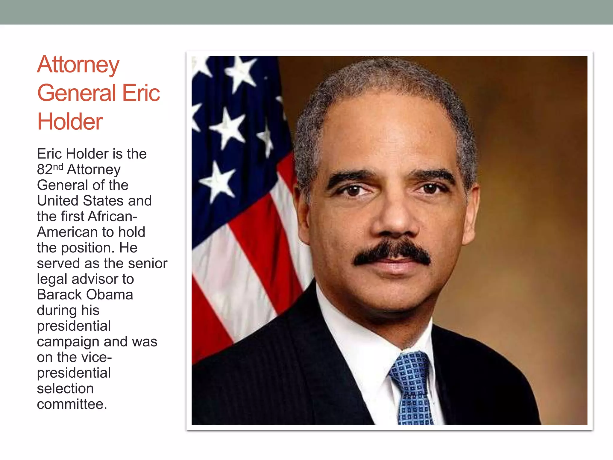 Attorney 
General Eric 
Holder 
Eric Holder is the 
82nd Attorney 
General of the 
United States and 
the first African- 
American to hold 
the position. He 
served as the senior 
legal advisor to 
Barack Obama 
during his 
presidential 
campaign and was 
on the vice-presidential 
selection 
committee. 
 