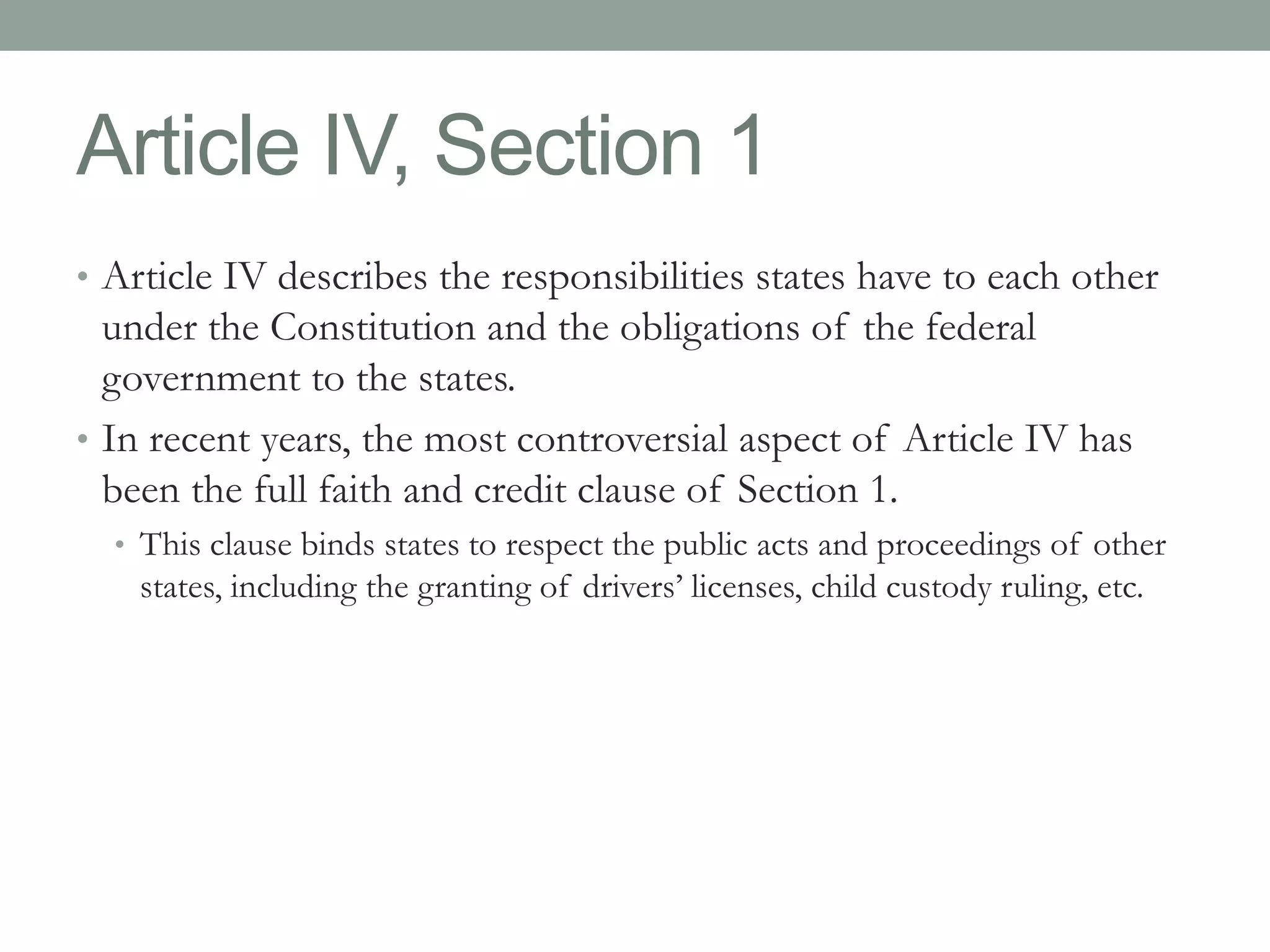 Article IV, Section 1 
• Article IV describes the responsibilities states have to each other 
under the Constitution and the obligations of the federal 
government to the states. 
• In recent years, the most controversial aspect of Article IV has 
been the full faith and credit clause of Section 1. 
• This clause binds states to respect the public acts and proceedings of other 
states, including the granting of drivers’ licenses, child custody ruling, etc. 
 