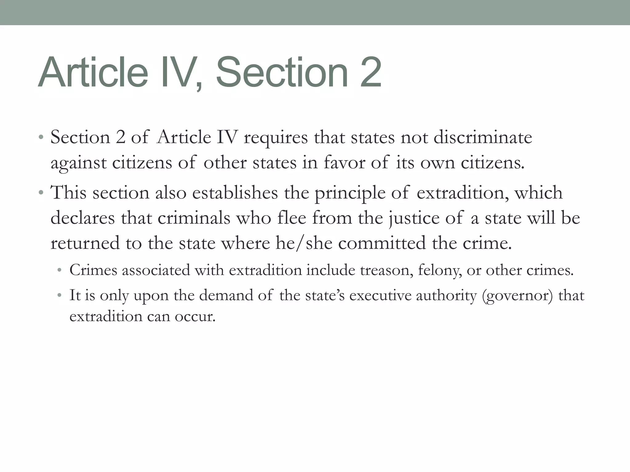 Article IV, Section 2 
• Section 2 of Article IV requires that states not discriminate 
against citizens of other states in favor of its own citizens. 
• This section also establishes the principle of extradition, which 
declares that criminals who flee from the justice of a state will be 
returned to the state where he/she committed the crime. 
• Crimes associated with extradition include treason, felony, or other crimes. 
• It is only upon the demand of the state’s executive authority (governor) that 
extradition can occur. 
 