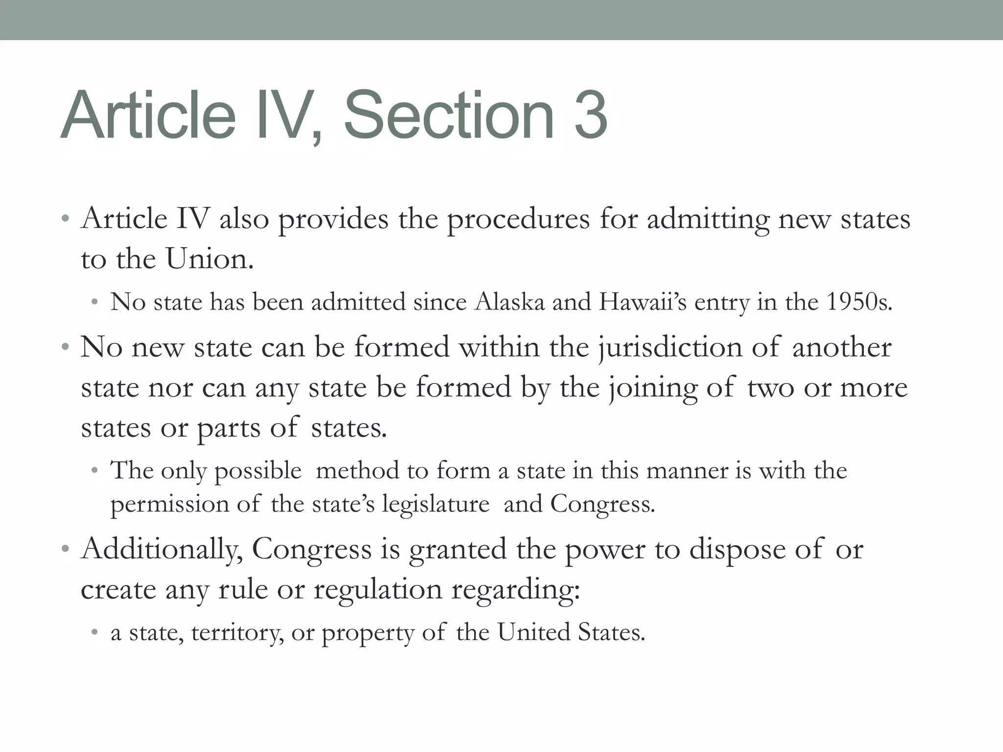 Article IV, Section 3 
• Article IV also provides the procedures for admitting new states 
to the Union. 
• No state has been admitted since Alaska and Hawaii’s entry in the 1950s. 
• No new state can be formed within the jurisdiction of another 
state nor can any state be formed by the joining of two or more 
states or parts of states. 
• The only possible method to form a state in this manner is with the 
permission of the state’s legislature and Congress. 
• Additionally, Congress is granted the power to dispose of or 
create any rule or regulation regarding: 
• a state, territory, or property of the United States. 
 