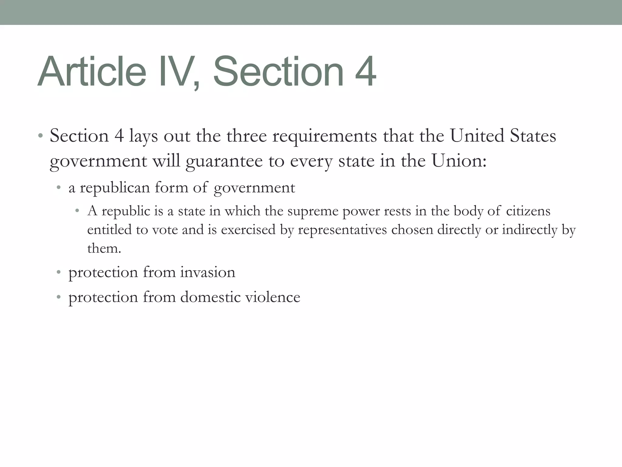 Article IV, Section 4 
• Section 4 lays out the three requirements that the United States 
government will guarantee to every state in the Union: 
• a republican form of government 
• A republic is a state in which the supreme power rests in the body of citizens 
entitled to vote and is exercised by representatives chosen directly or indirectly by 
them. 
• protection from invasion 
• protection from domestic violence 
 