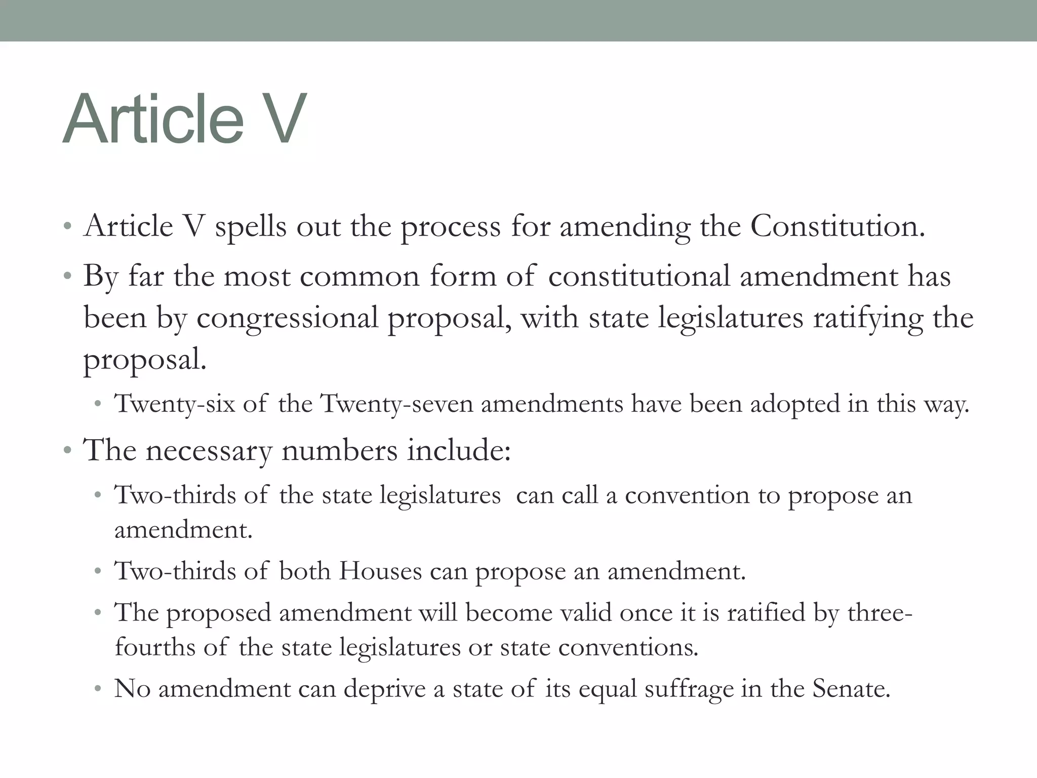 Article V 
• Article V spells out the process for amending the Constitution. 
• By far the most common form of constitutional amendment has 
been by congressional proposal, with state legislatures ratifying the 
proposal. 
• Twenty-six of the Twenty-seven amendments have been adopted in this way. 
• The necessary numbers include: 
• Two-thirds of the state legislatures can call a convention to propose an 
amendment. 
• Two-thirds of both Houses can propose an amendment. 
• The proposed amendment will become valid once it is ratified by three-fourths 
of the state legislatures or state conventions. 
• No amendment can deprive a state of its equal suffrage in the Senate. 
 