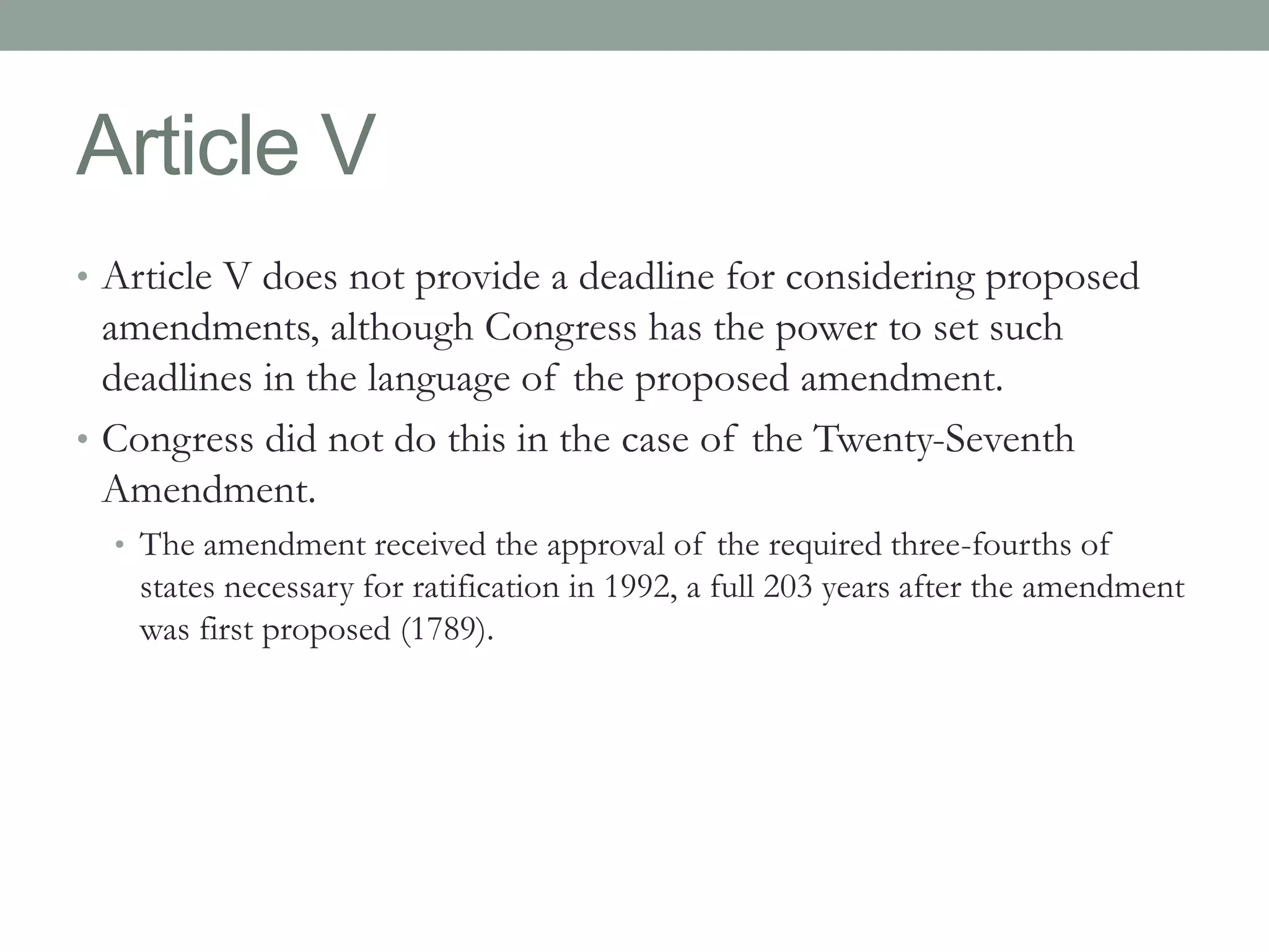 Article V 
• Article V does not provide a deadline for considering proposed 
amendments, although Congress has the power to set such 
deadlines in the language of the proposed amendment. 
• Congress did not do this in the case of the Twenty-Seventh 
Amendment. 
• The amendment received the approval of the required three-fourths of 
states necessary for ratification in 1992, a full 203 years after the amendment 
was first proposed (1789). 
 