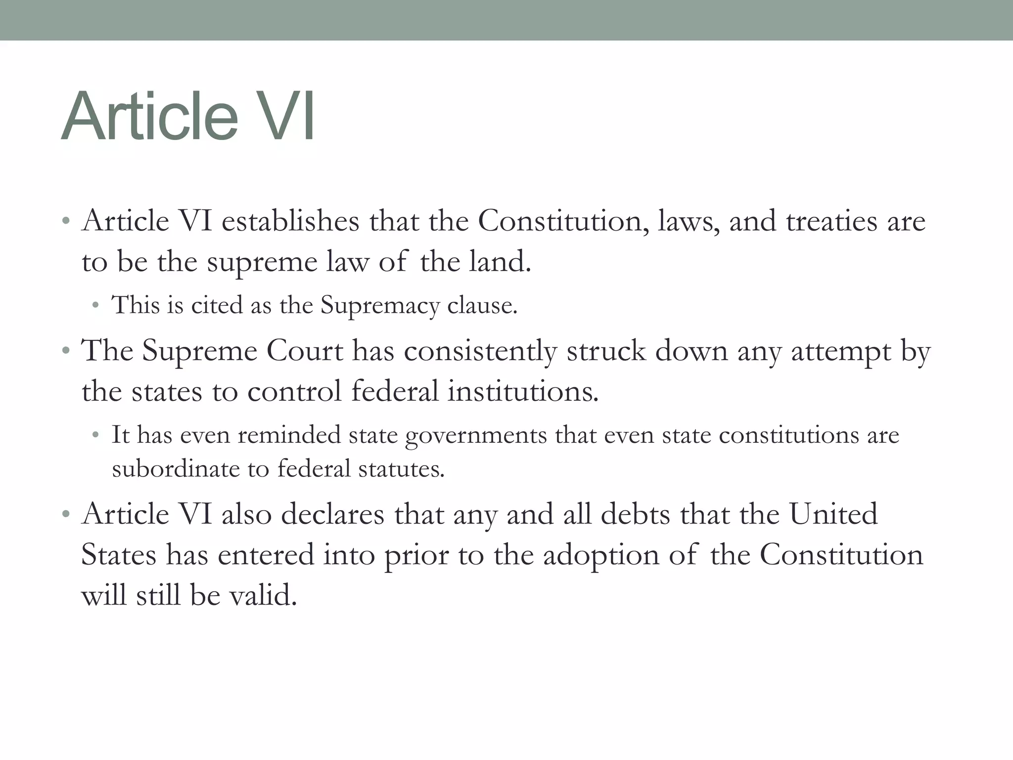 Article VI 
• Article VI establishes that the Constitution, laws, and treaties are 
to be the supreme law of the land. 
• This is cited as the Supremacy clause. 
• The Supreme Court has consistently struck down any attempt by 
the states to control federal institutions. 
• It has even reminded state governments that even state constitutions are 
subordinate to federal statutes. 
• Article VI also declares that any and all debts that the United 
States has entered into prior to the adoption of the Constitution 
will still be valid. 
 