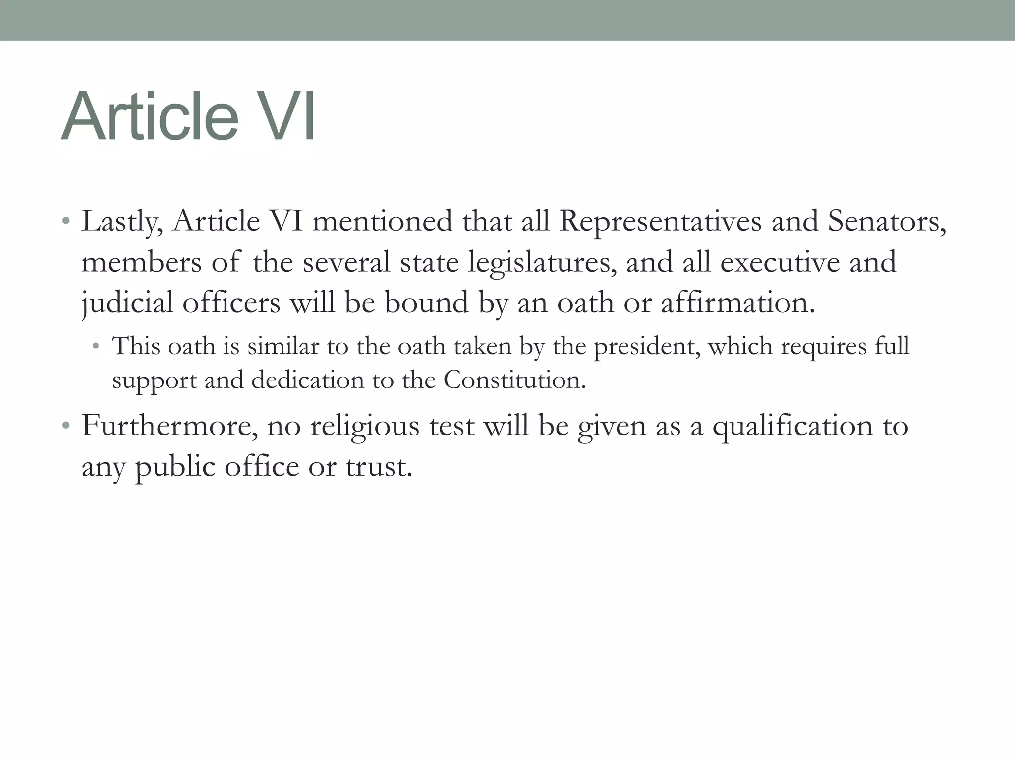 Article VI 
• Lastly, Article VI mentioned that all Representatives and Senators, 
members of the several state legislatures, and all executive and 
judicial officers will be bound by an oath or affirmation. 
• This oath is similar to the oath taken by the president, which requires full 
support and dedication to the Constitution. 
• Furthermore, no religious test will be given as a qualification to 
any public office or trust. 
 