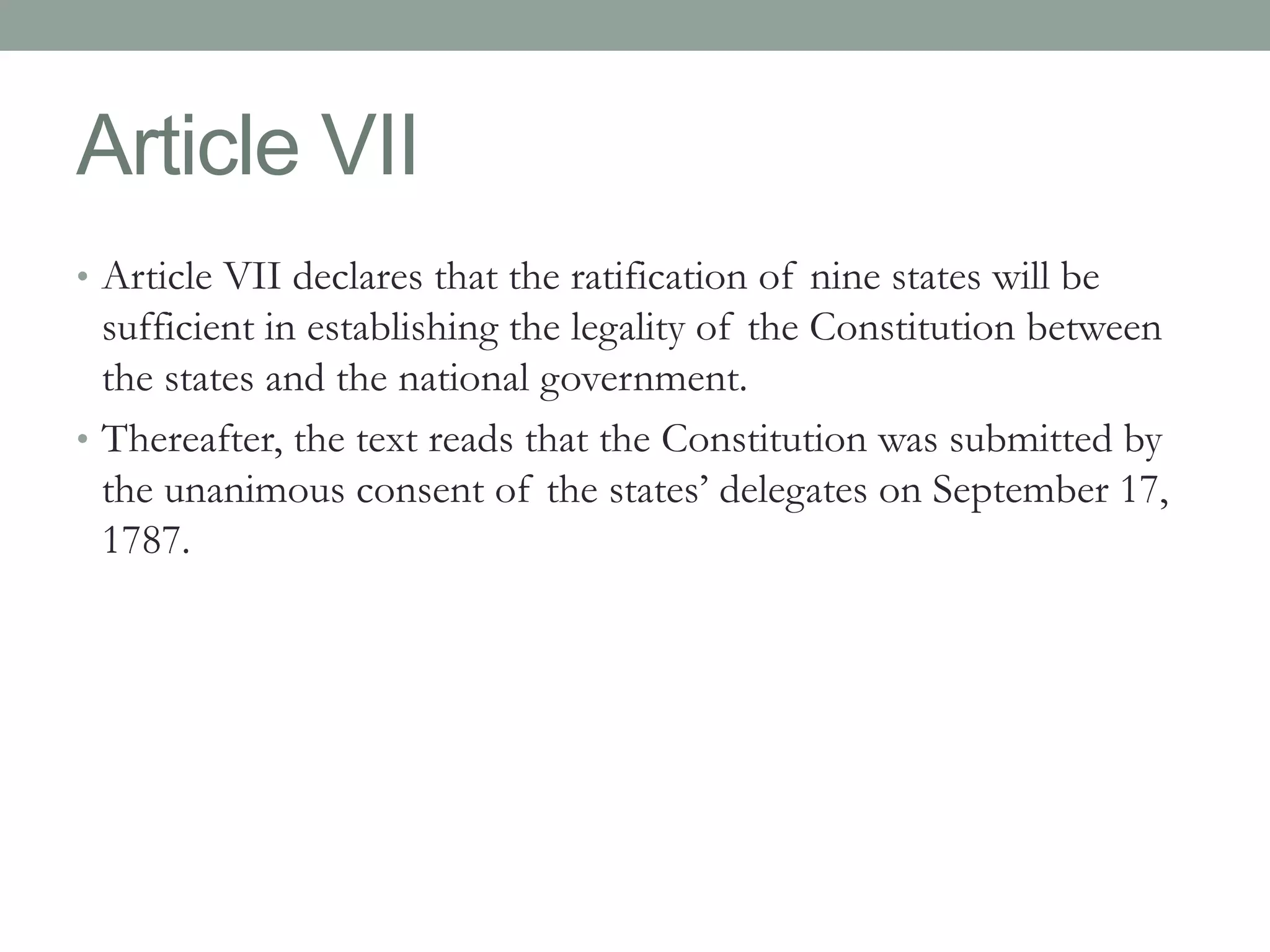 Article VII 
• Article VII declares that the ratification of nine states will be 
sufficient in establishing the legality of the Constitution between 
the states and the national government. 
• Thereafter, the text reads that the Constitution was submitted by 
the unanimous consent of the states’ delegates on September 17, 
1787. 
 