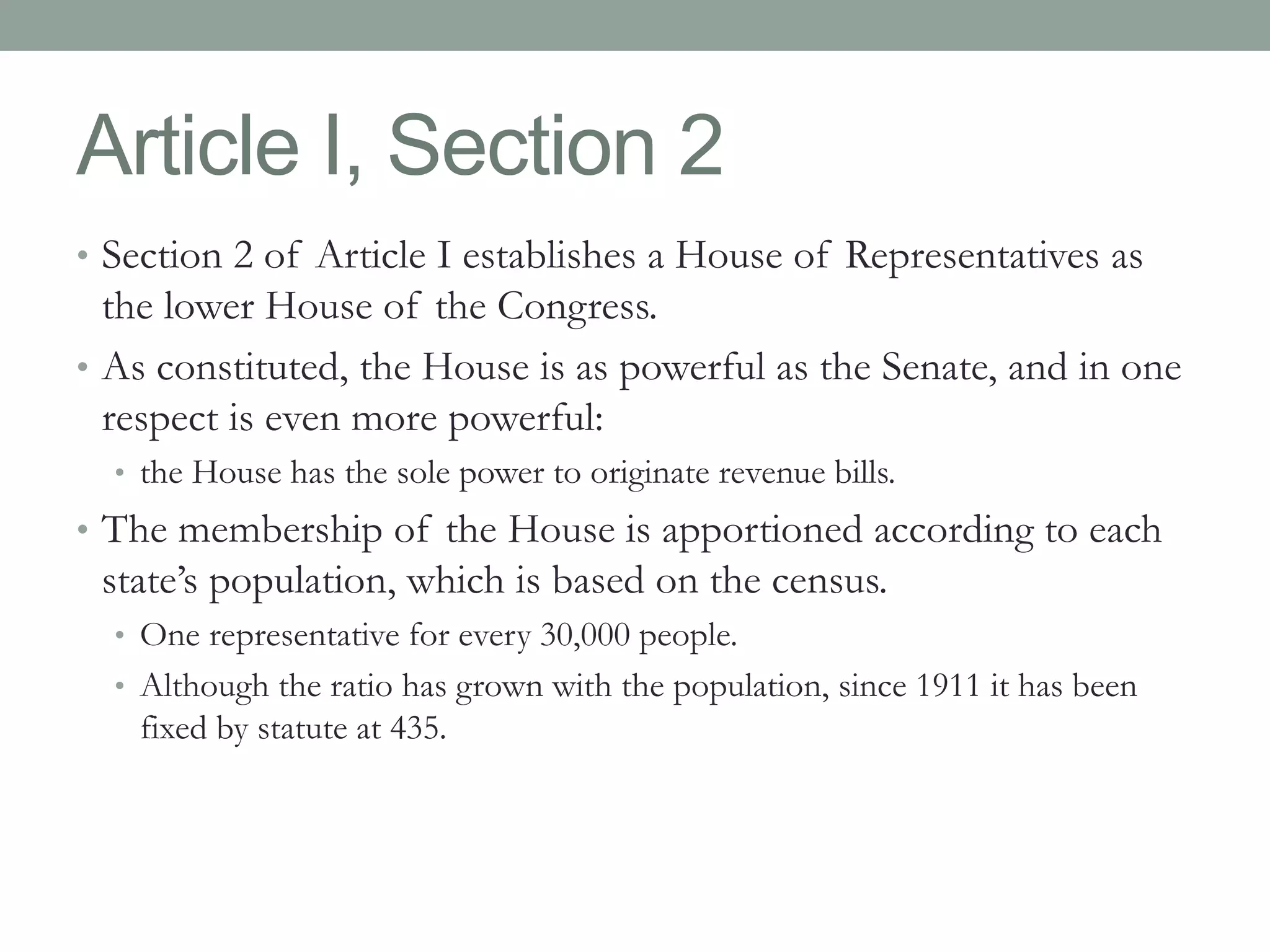 Article I, Section 2 
• Section 2 of Article I establishes a House of Representatives as 
the lower House of the Congress. 
• As constituted, the House is as powerful as the Senate, and in one 
respect is even more powerful: 
• the House has the sole power to originate revenue bills. 
• The membership of the House is apportioned according to each 
state’s population, which is based on the census. 
• One representative for every 30,000 people. 
• Although the ratio has grown with the population, since 1911 it has been 
fixed by statute at 435. 
 