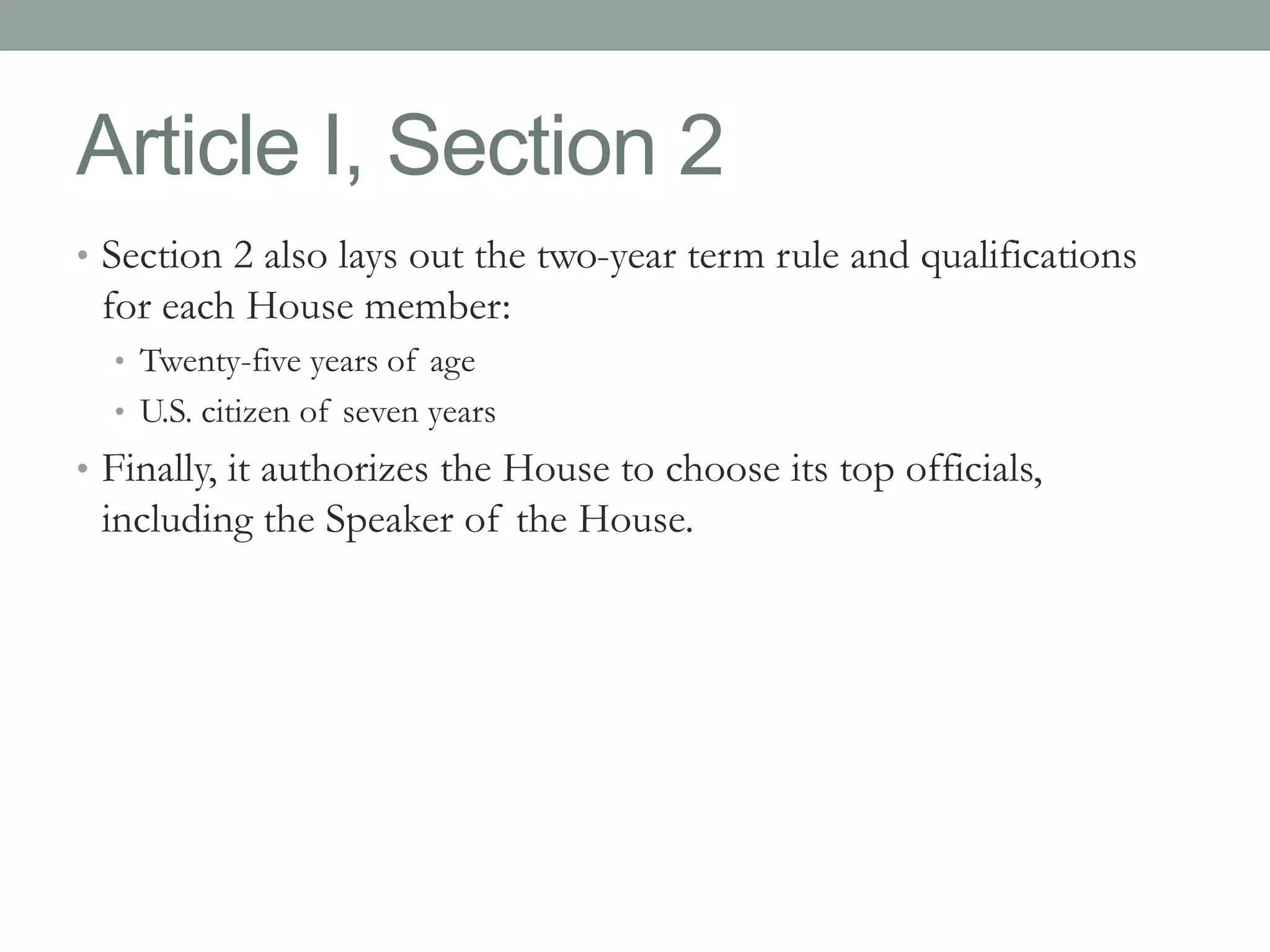 Article I, Section 2 
• Section 2 also lays out the two-year term rule and qualifications 
for each House member: 
• Twenty-five years of age 
• U.S. citizen of seven years 
• Finally, it authorizes the House to choose its top officials, 
including the Speaker of the House. 
 