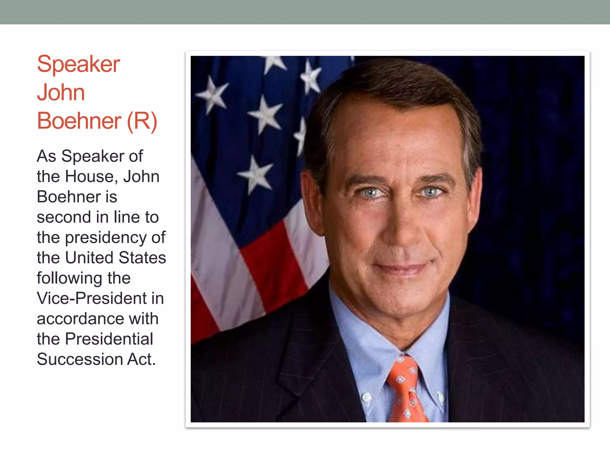 Speaker 
John 
Boehner (R) 
As Speaker of 
the House, John 
Boehner is 
second in line to 
the presidency of 
the United States 
following the 
Vice-President in 
accordance with 
the Presidential 
Succession Act. 
 