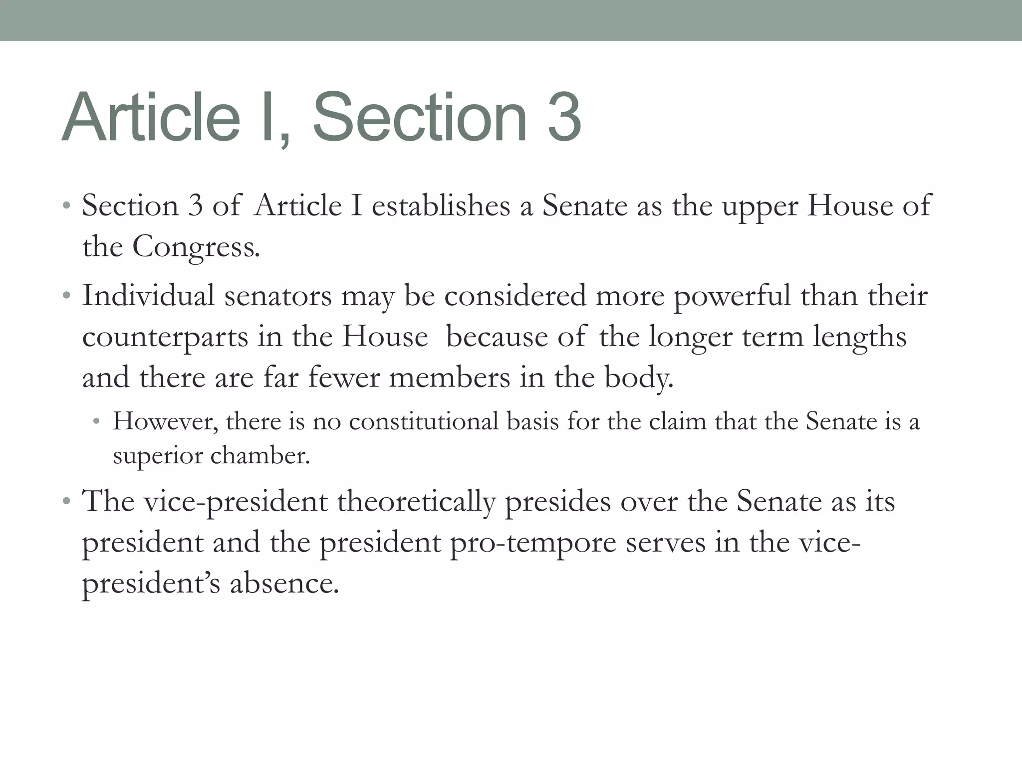 Article I, Section 3 
• Section 3 of Article I establishes a Senate as the upper House of 
the Congress. 
• Individual senators may be considered more powerful than their 
counterparts in the House because of the longer term lengths 
and there are far fewer members in the body. 
• However, there is no constitutional basis for the claim that the Senate is a 
superior chamber. 
• The vice-president theoretically presides over the Senate as its 
president and the president pro-tempore serves in the vice-president’s 
absence. 
 