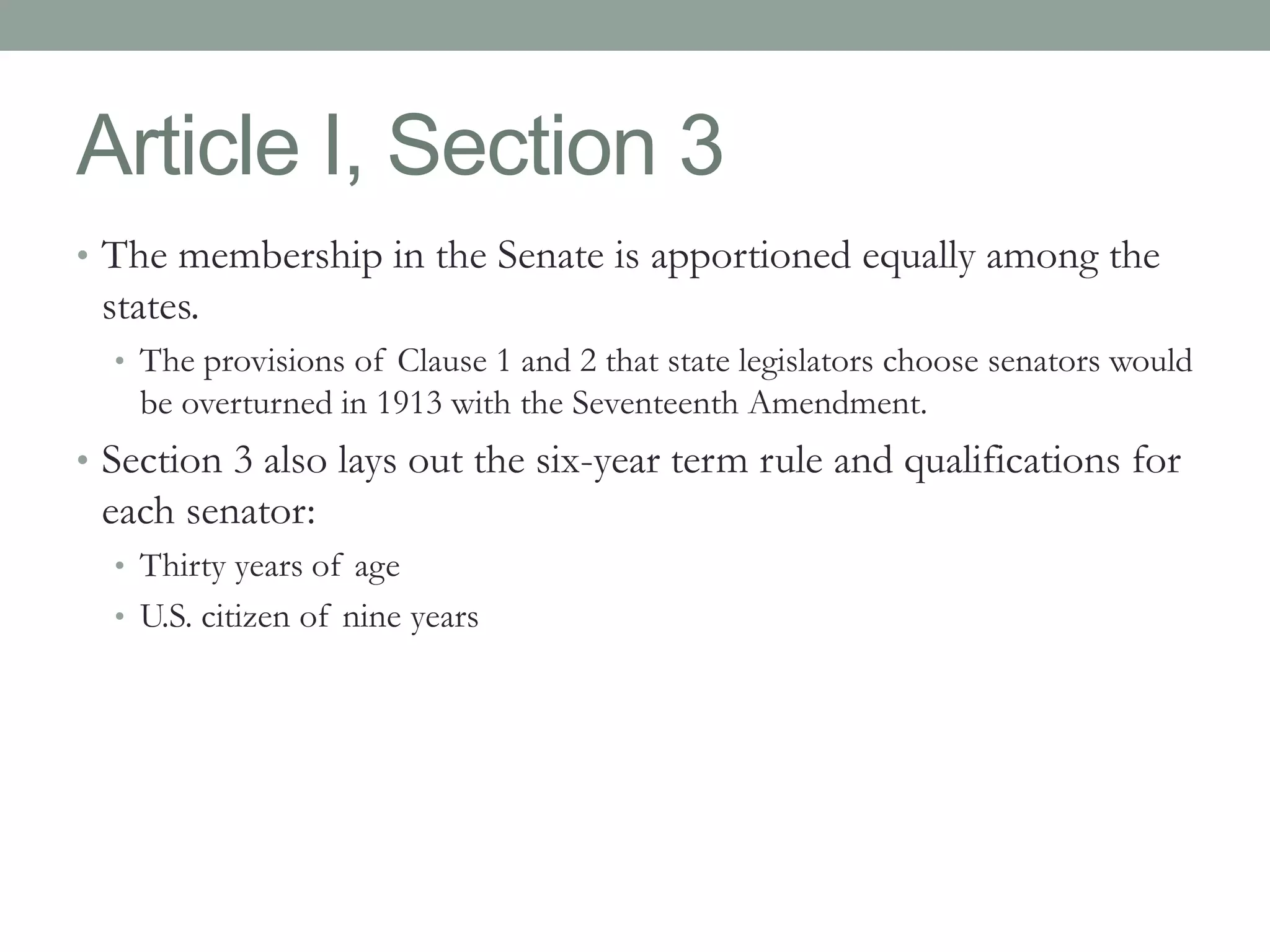 Article I, Section 3 
• The membership in the Senate is apportioned equally among the 
states. 
• The provisions of Clause 1 and 2 that state legislators choose senators would 
be overturned in 1913 with the Seventeenth Amendment. 
• Section 3 also lays out the six-year term rule and qualifications for 
each senator: 
• Thirty years of age 
• U.S. citizen of nine years 
 