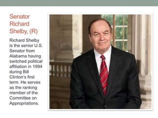 Senator 
Richard 
Shelby, (R) 
Richard Shelby 
is the senior U.S. 
Senator from 
Alabama having 
switched political 
affiliation in 1994 
during Bill 
Clinton’s first 
term. He serves 
as the ranking 
member of the 
Committee on 
Appropriations. 
 