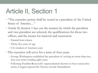 Article II, Section 1 
• “The executive power shall be vested in a president of the United 
States of America…” 
• Article II, Section 1 lays out the manner by which the president 
and vice-president are selected, the qualifications for those two 
offices, and the means for removal and succession. 
• Natural born citizen 
• Thirty-five years of age 
• U.S. resident of fourteen years 
• The executive will serve for a term of four years. 
• George Washington established the precedent of serving no more than two, 
four year terms totaling eight years. 
• Following Franklin Roosevelt’s unprecedented election to four consecutive 
terms, Congress passed the Twenty-second Amendment. 
 