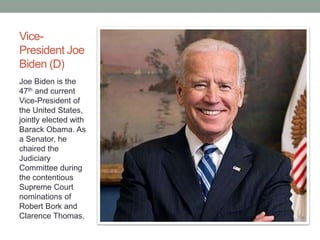 Vice- 
President Joe 
Biden (D) 
Joe Biden is the 
47th and current 
Vice-President of 
the United States, 
jointly elected with 
Barack Obama. As 
a Senator, he 
chaired the 
Judiciary 
Committee during 
the contentious 
Supreme Court 
nominations of 
Robert Bork and 
Clarence Thomas. 
 