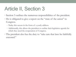 Article II, Section 3 
• Section 3 outlines the numerous responsibilities of the president. 
• He is obligated to give a report on the “state of the union” to 
Congress. 
• Today this occurs in the form of a yearly address. 
• Additionally, this allows the president to outline their legislative agenda for 
which they need the cooperation of Congress. 
• The president also has the duty to “take care that laws be faithfully 
executed.” 
 