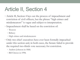 Article II, Section 4 
• Article II, Section 4 lays out the process of impeachment and 
conviction of civil officers, but the phrase “high crimes and 
misdemeanors” is vague and subject to interpretation. 
• Impeachment shall be based on the conviction of: 
• Treason 
• Bribery 
• High crimes and misdemeanors 
• Only two chief executives have ever been formally impeached 
under this section and, in both cases, the Senate failed to provide 
the required two-thirds vote necessary for conviction. 
• Andrew Johnson in 1868. 
• Bill Clinton in 1998. 
 
