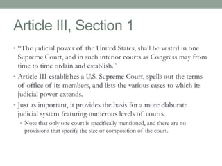 Article III, Section 1 
• “The judicial power of the United States, shall be vested in one 
Supreme Court, and in such interior courts as Congress may from 
time to time ordain and establish.” 
• Article III establishes a U.S. Supreme Court, spells out the terms 
of office of its members, and lists the various cases to which its 
judicial power extends. 
• Just as important, it provides the basis for a more elaborate 
judicial system featuring numerous levels of courts. 
• Note that only one court is specifically mentioned, and there are no 
provisions that specify the size or composition of the court. 
 