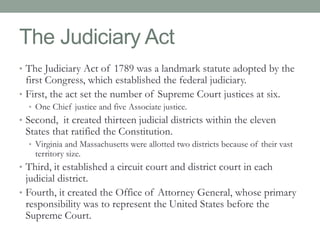 The Judiciary Act 
• The Judiciary Act of 1789 was a landmark statute adopted by the 
first Congress, which established the federal judiciary. 
• First, the act set the number of Supreme Court justices at six. 
• One Chief justice and five Associate justice. 
• Second, it created thirteen judicial districts within the eleven 
States that ratified the Constitution. 
• Virginia and Massachusetts were allotted two districts because of their vast 
territory size. 
• Third, it established a circuit court and district court in each 
judicial district. 
• Fourth, it created the Office of Attorney General, whose primary 
responsibility was to represent the United States before the 
Supreme Court. 
 