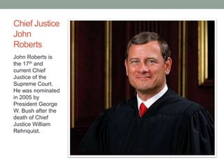 Chief Justice 
John 
Roberts 
John Roberts is 
the 17th and 
current Chief 
Justice of the 
Supreme Court. 
He was nominated 
in 2005 by 
President George 
W. Bush after the 
death of Chief 
Justice William 
Rehnquist. 
 