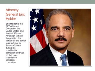 Attorney 
General Eric 
Holder 
Eric Holder is the 
82nd Attorney 
General of the 
United States and 
the first African- 
American to hold 
the position. He 
served as the senior 
legal advisor to 
Barack Obama 
during his 
presidential 
campaign and was 
on the vice-presidential 
selection 
committee. 
 