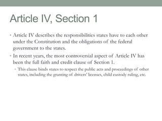 Article IV, Section 1 
• Article IV describes the responsibilities states have to each other 
under the Constitution and the obligations of the federal 
government to the states. 
• In recent years, the most controversial aspect of Article IV has 
been the full faith and credit clause of Section 1. 
• This clause binds states to respect the public acts and proceedings of other 
states, including the granting of drivers’ licenses, child custody ruling, etc. 
 