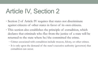 Article IV, Section 2 
• Section 2 of Article IV requires that states not discriminate 
against citizens of other states in favor of its own citizens. 
• This section also establishes the principle of extradition, which 
declares that criminals who flee from the justice of a state will be 
returned to the state where he/she committed the crime. 
• Crimes associated with extradition include treason, felony, or other crimes. 
• It is only upon the demand of the state’s executive authority (governor) that 
extradition can occur. 
 