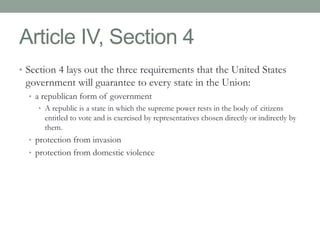 Article IV, Section 4 
• Section 4 lays out the three requirements that the United States 
government will guarantee to every state in the Union: 
• a republican form of government 
• A republic is a state in which the supreme power rests in the body of citizens 
entitled to vote and is exercised by representatives chosen directly or indirectly by 
them. 
• protection from invasion 
• protection from domestic violence 
 