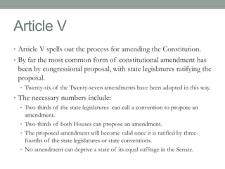 Article V 
• Article V spells out the process for amending the Constitution. 
• By far the most common form of constitutional amendment has 
been by congressional proposal, with state legislatures ratifying the 
proposal. 
• Twenty-six of the Twenty-seven amendments have been adopted in this way. 
• The necessary numbers include: 
• Two-thirds of the state legislatures can call a convention to propose an 
amendment. 
• Two-thirds of both Houses can propose an amendment. 
• The proposed amendment will become valid once it is ratified by three-fourths 
of the state legislatures or state conventions. 
• No amendment can deprive a state of its equal suffrage in the Senate. 
 